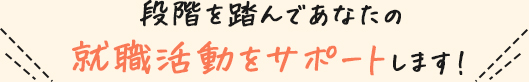 段階を踏んであなたの就職活動をサポートします！